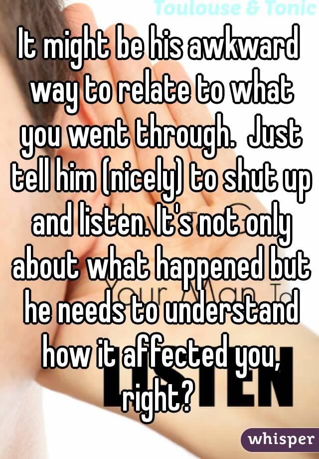 It might be his awkward way to relate to what you went through.  Just tell him (nicely) to shut up and listen. It's not only about what happened but he needs to understand how it affected you, right? 