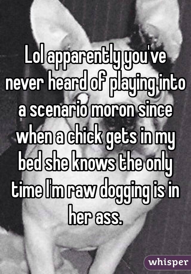 Lol apparently you've never heard of playing into a scenario moron since when a chick gets in my bed she knows the only time I'm raw dogging is in her ass. 