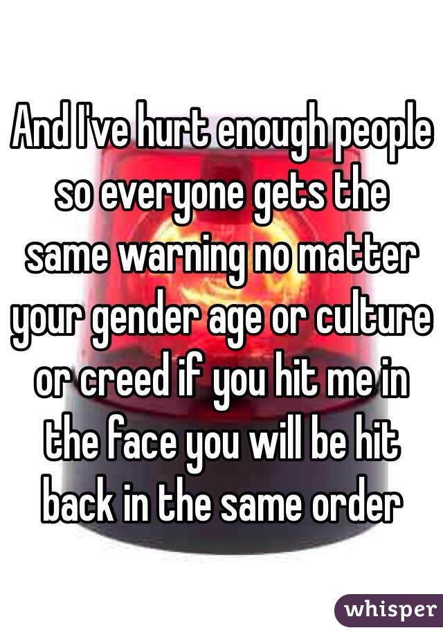 And I've hurt enough people so everyone gets the same warning no matter your gender age or culture or creed if you hit me in the face you will be hit back in the same order 