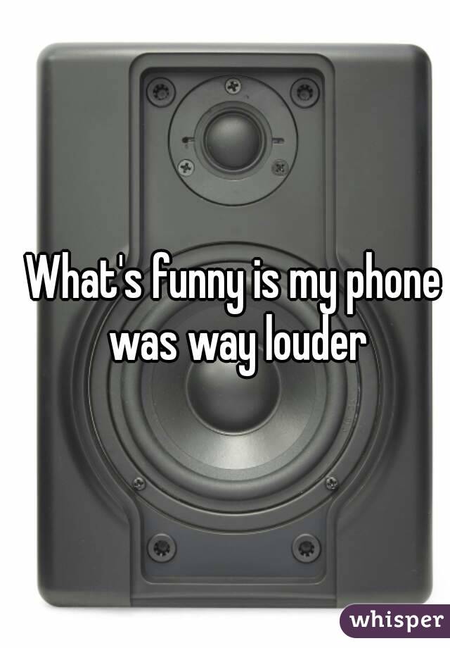 What's funny is my phone was way louder