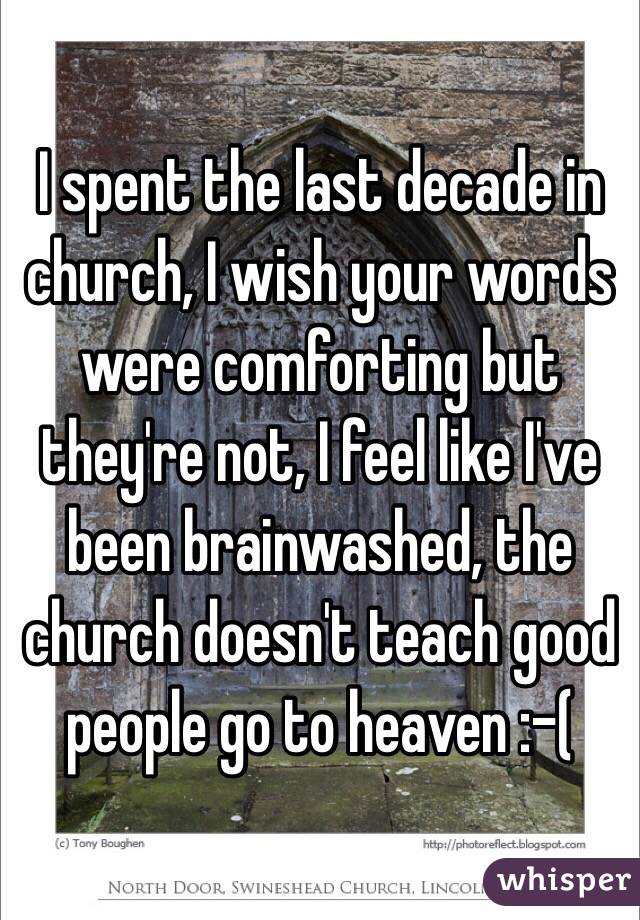 I spent the last decade in church, I wish your words were comforting but they're not, I feel like I've been brainwashed, the church doesn't teach good people go to heaven :-(
