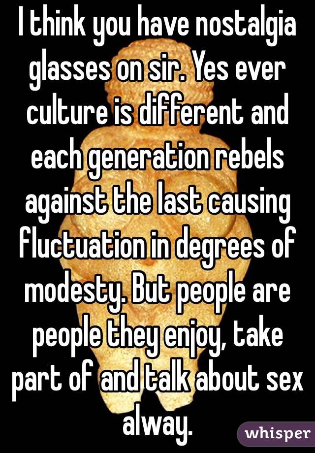 I think you have nostalgia glasses on sir. Yes ever culture is different and each generation rebels against the last causing fluctuation in degrees of modesty. But people are people they enjoy, take part of and talk about sex alway.