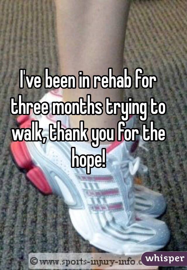 I've been in rehab for three months trying to walk, thank you for the hope!
