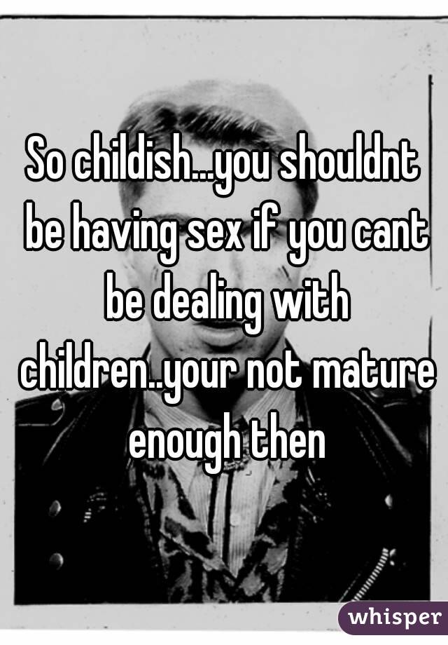 So childish...you shouldnt be having sex if you cant be dealing with children..your not mature enough then