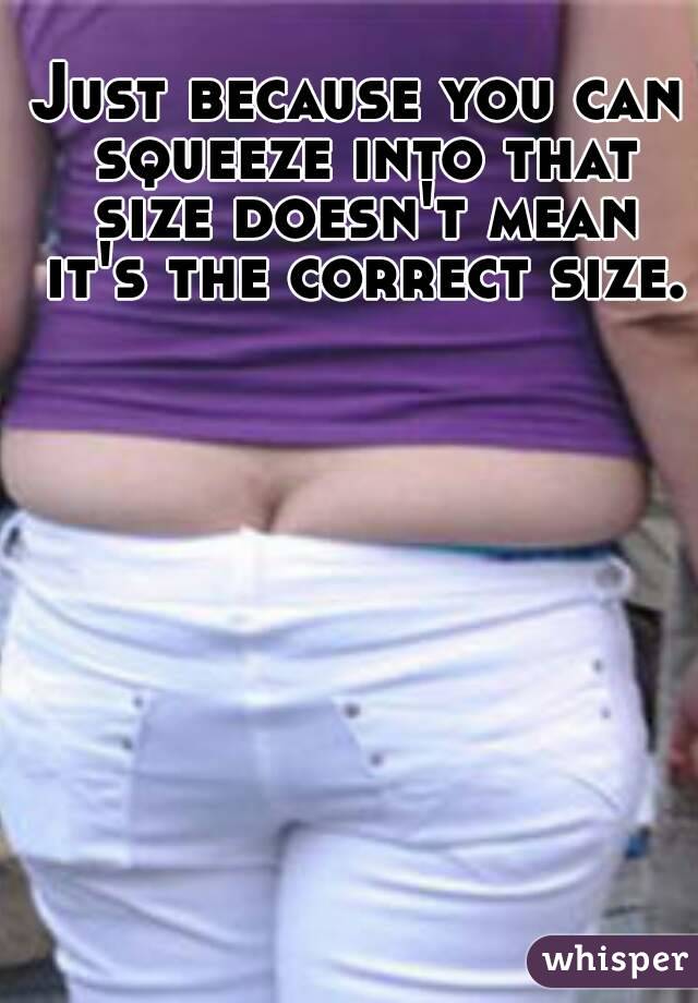 Just because you can squeeze into that size doesn't mean it's the correct size. 