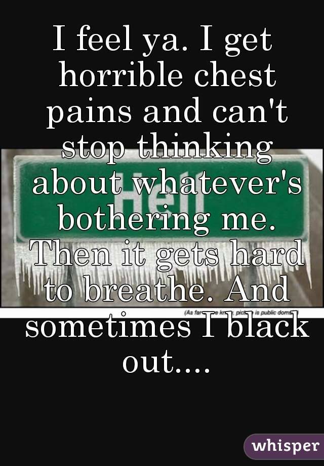 I feel ya. I get horrible chest pains and can't stop thinking about whatever's bothering me. Then it gets hard to breathe. And sometimes I black out....