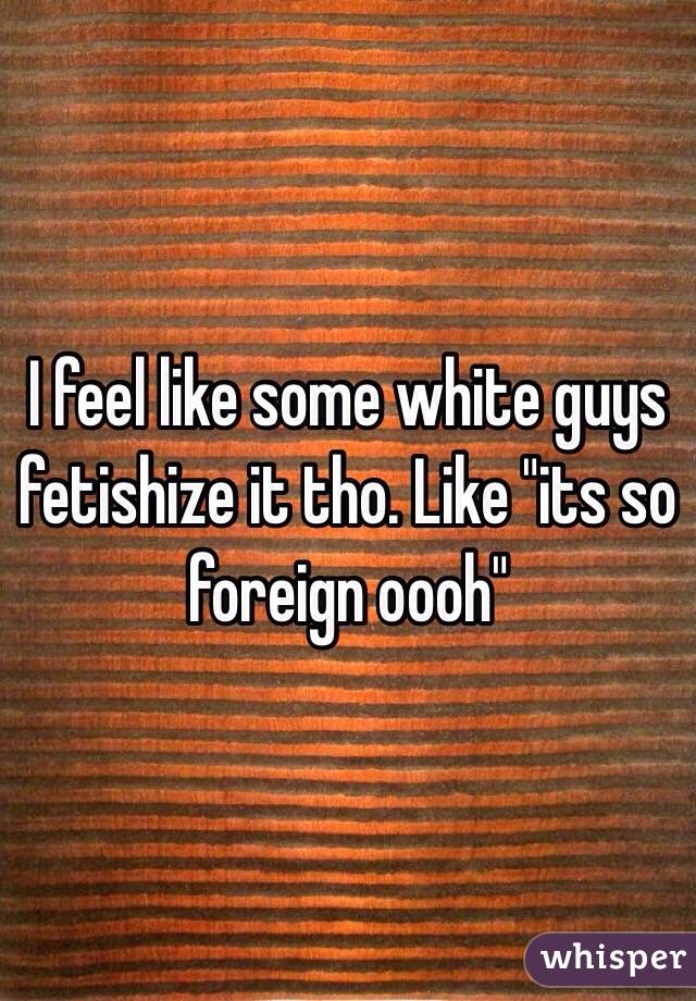 I feel like some white guys fetishize it tho. Like "its so foreign oooh"