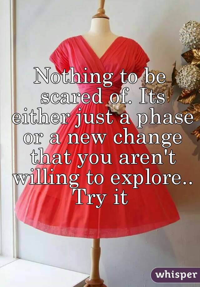 Nothing to be scared of. Its either just a phase or a new change that you aren't willing to explore..
Try it