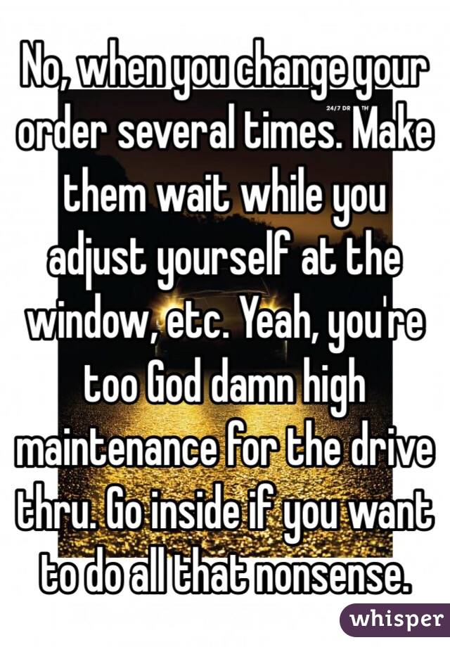 No, when you change your order several times. Make them wait while you adjust yourself at the window, etc. Yeah, you're too God damn high maintenance for the drive thru. Go inside if you want to do all that nonsense.