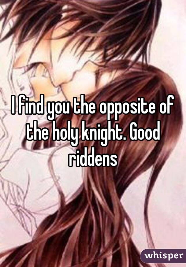 I find you the opposite of the holy knight. Good riddens
