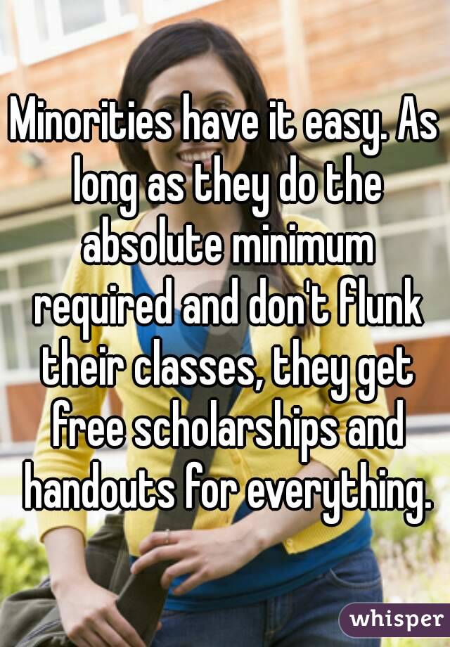 Minorities have it easy. As long as they do the absolute minimum required and don't flunk their classes, they get free scholarships and handouts for everything.