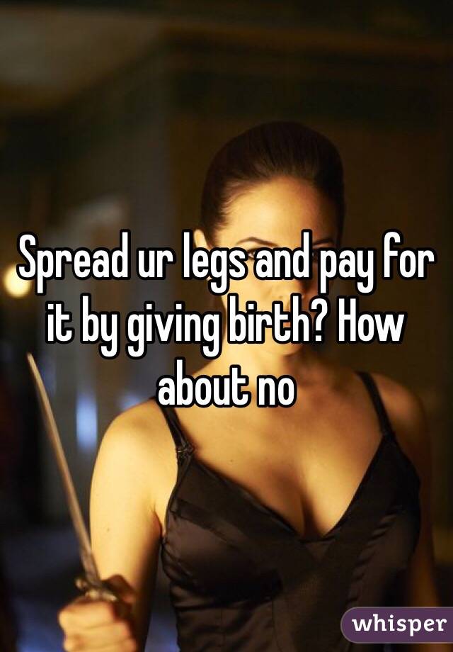 Spread ur legs and pay for it by giving birth? How about no