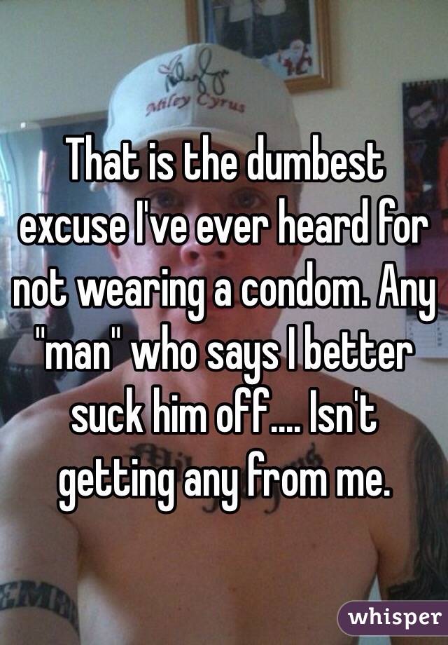 That is the dumbest excuse I've ever heard for not wearing a condom. Any "man" who says I better suck him off.... Isn't getting any from me. 