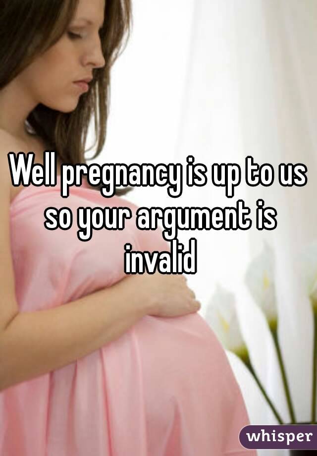 Well pregnancy is up to us so your argument is invalid