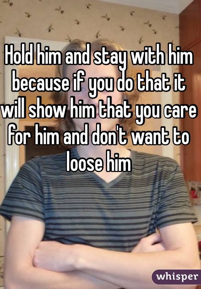 Hold him and stay with him because if you do that it will show him that you care for him and don't want to loose him 