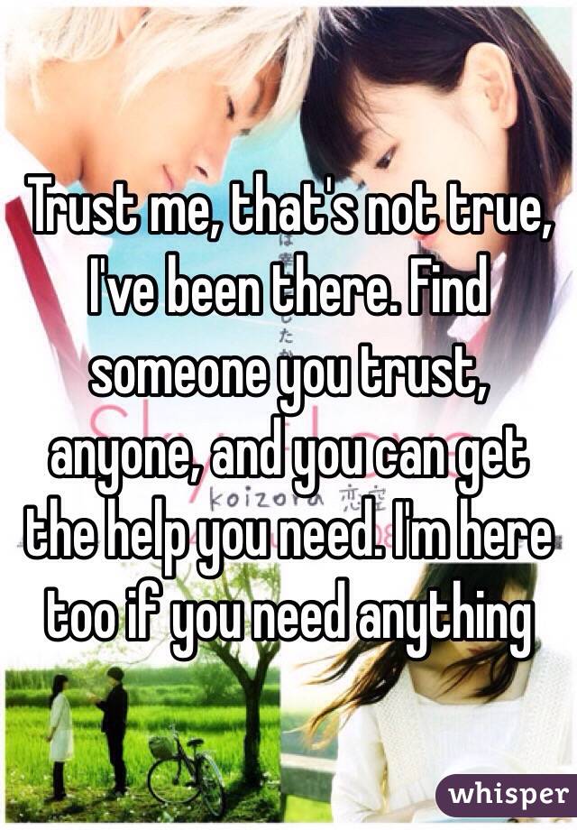 Trust me, that's not true, I've been there. Find someone you trust, anyone, and you can get the help you need. I'm here too if you need anything