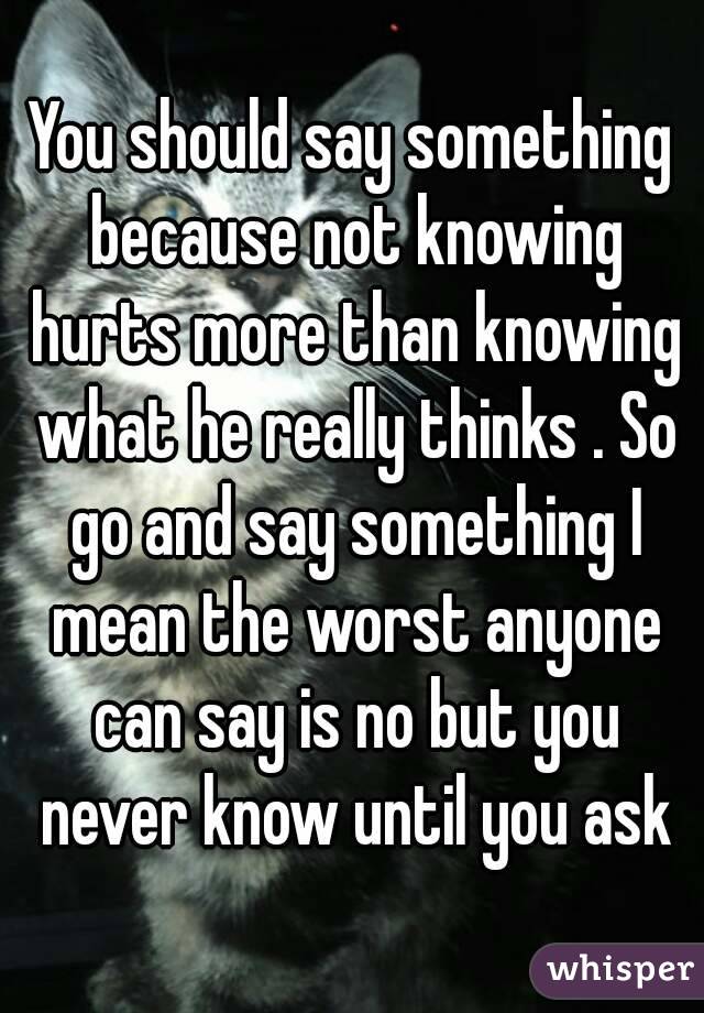 You should say something because not knowing hurts more than knowing what he really thinks . So go and say something I mean the worst anyone can say is no but you never know until you ask