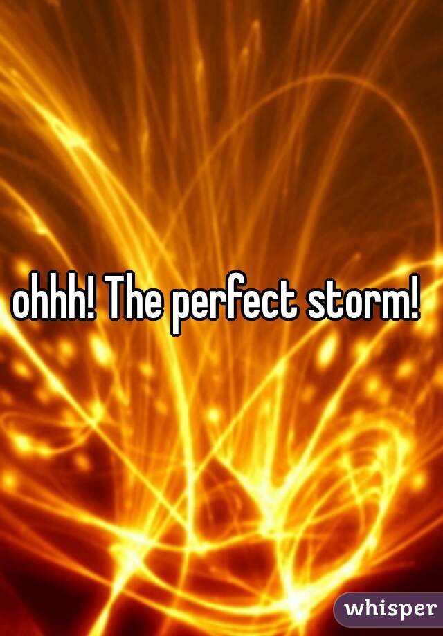 ohhh! The perfect storm! 