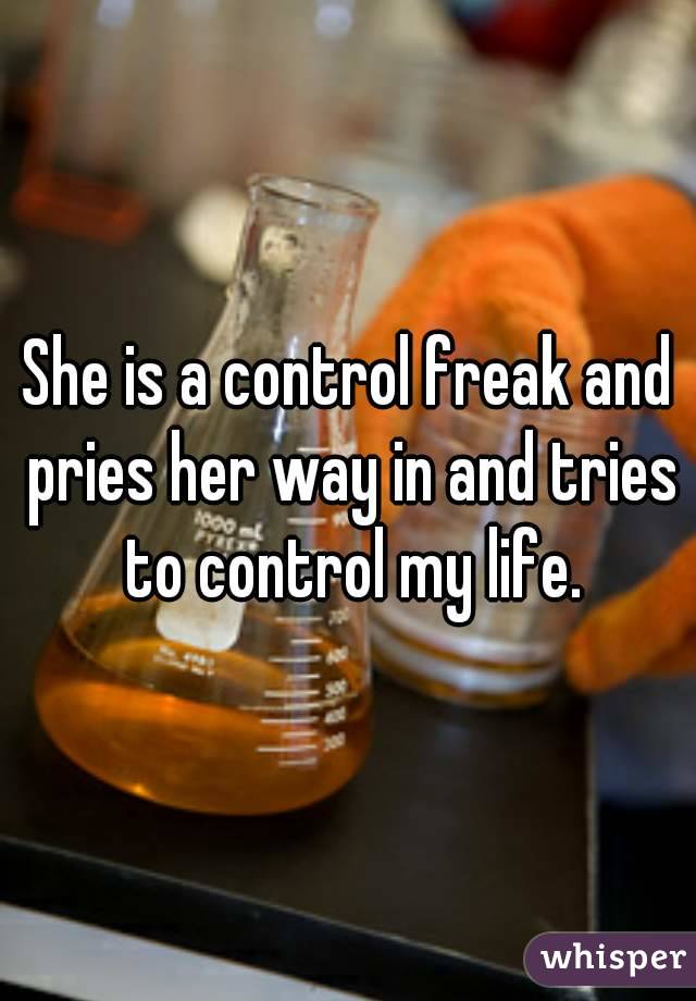 She is a control freak and pries her way in and tries to control my life.