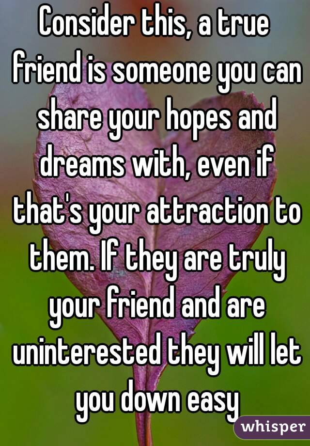 Consider this, a true friend is someone you can share your hopes and dreams with, even if that's your attraction to them. If they are truly your friend and are uninterested they will let you down easy