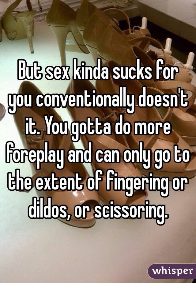 But sex kinda sucks for you conventionally doesn't it. You gotta do more foreplay and can only go to the extent of fingering or dildos, or scissoring. 