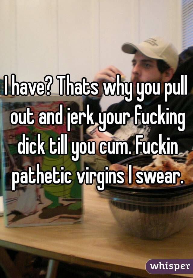 I have? Thats why you pull out and jerk your fucking dick till you cum. Fuckin pathetic virgins I swear.