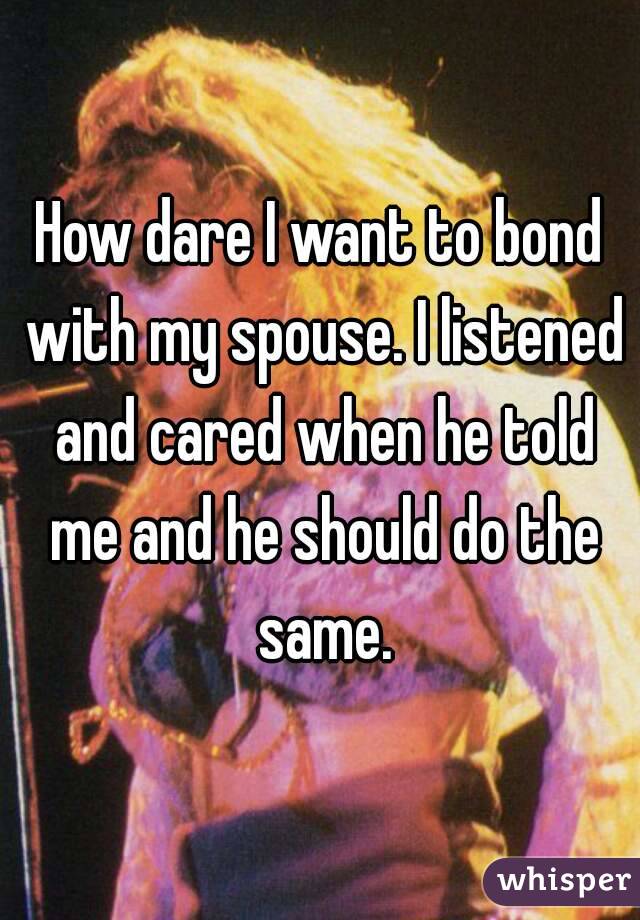 How dare I want to bond with my spouse. I listened and cared when he told me and he should do the same.