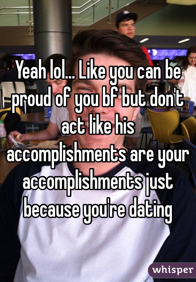 Yeah lol... Like you can be proud of you bf but don't act like his accomplishments are your accomplishments just because you're dating