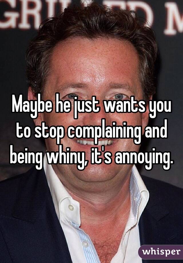 Maybe he just wants you to stop complaining and being whiny, it's annoying.