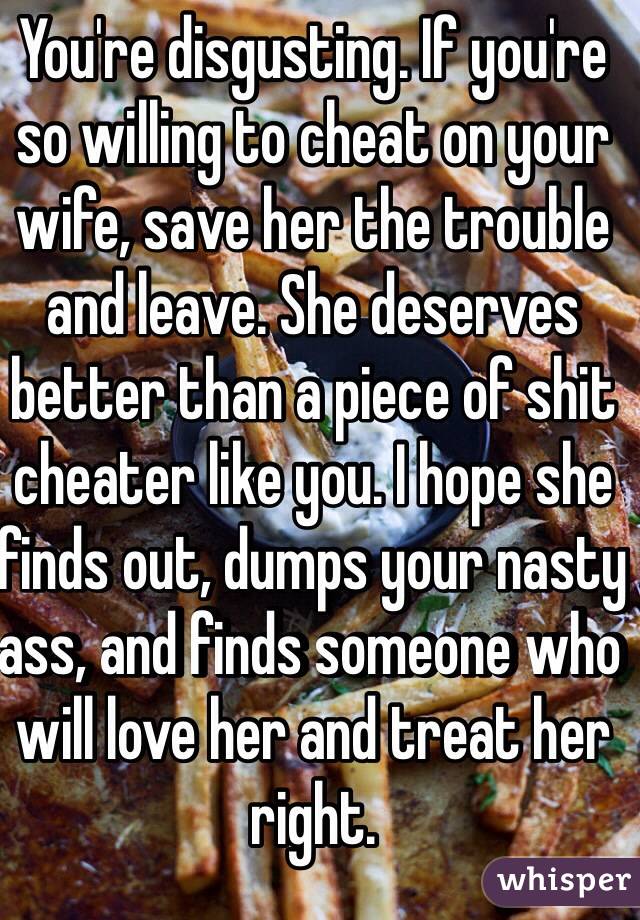You're disgusting. If you're so willing to cheat on your wife, save her the trouble and leave. She deserves better than a piece of shit cheater like you. I hope she finds out, dumps your nasty ass, and finds someone who will love her and treat her right.
