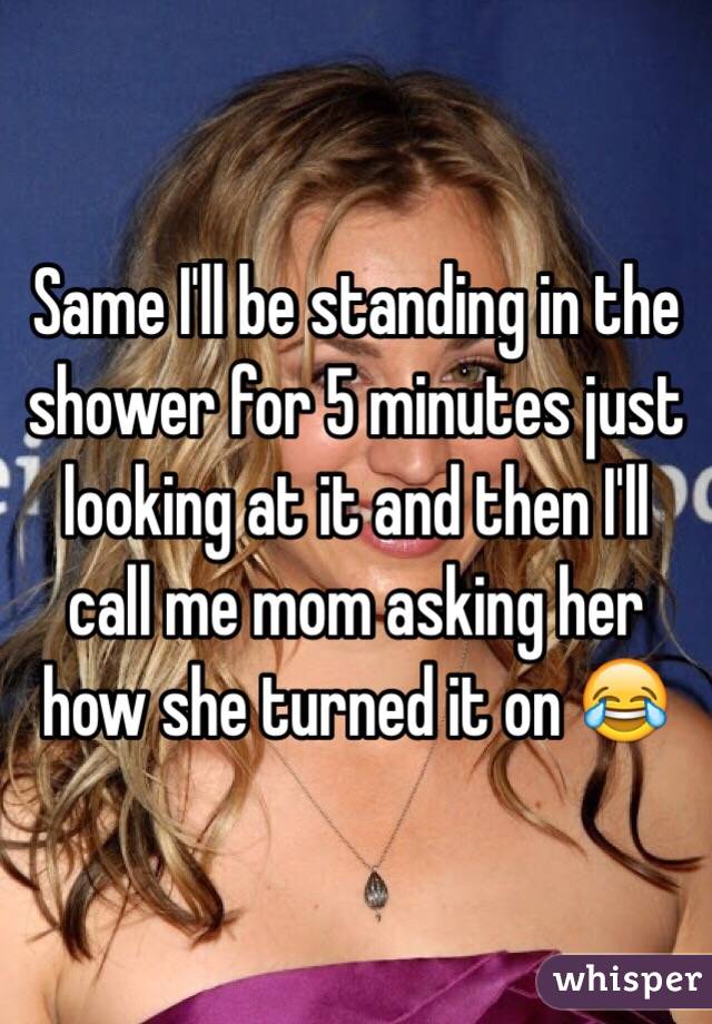 Same I'll be standing in the shower for 5 minutes just looking at it and then I'll call me mom asking her how she turned it on 😂
