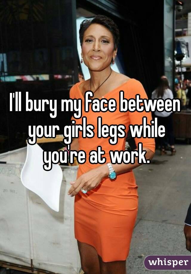 I'll bury my face between your girls legs while you're at work.