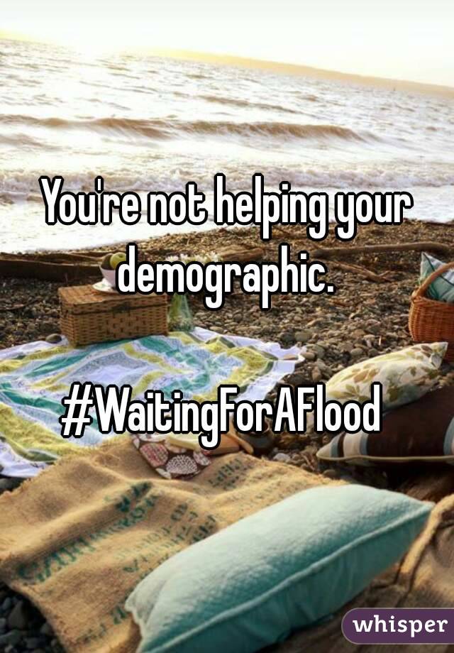 You're not helping your demographic. 

#WaitingForAFlood 