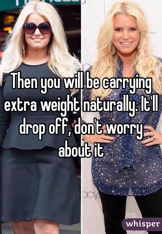 Then you will be carrying extra weight naturally. It'll drop off, don't worry about it