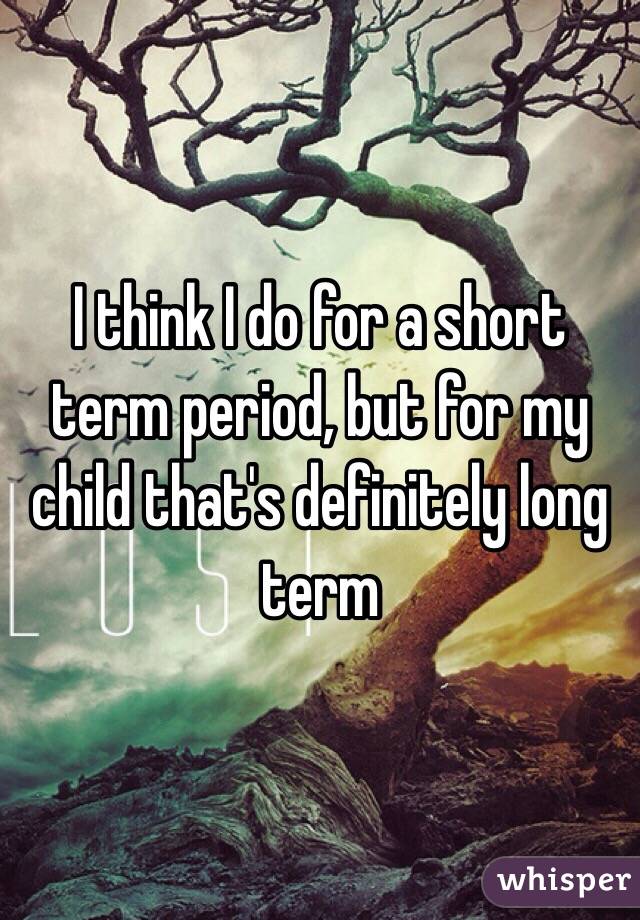 I think I do for a short term period, but for my child that's definitely long term