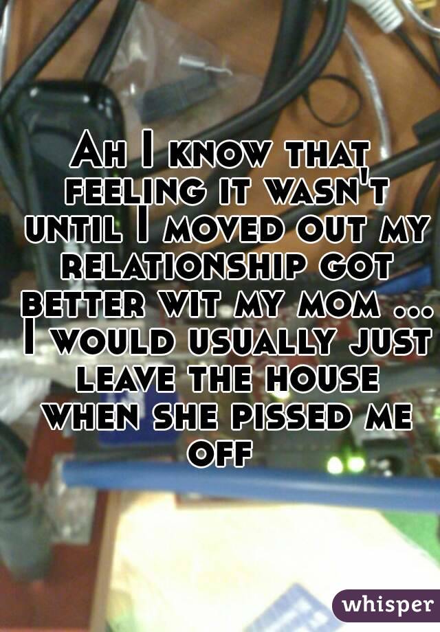 Ah I know that feeling it wasn't until I moved out my relationship got better wit my mom ... I would usually just leave the house when she pissed me off 