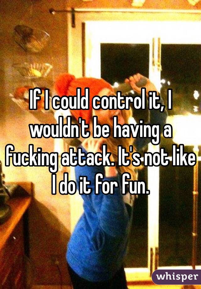 If I could control it, I wouldn't be having a fucking attack. It's not like I do it for fun.