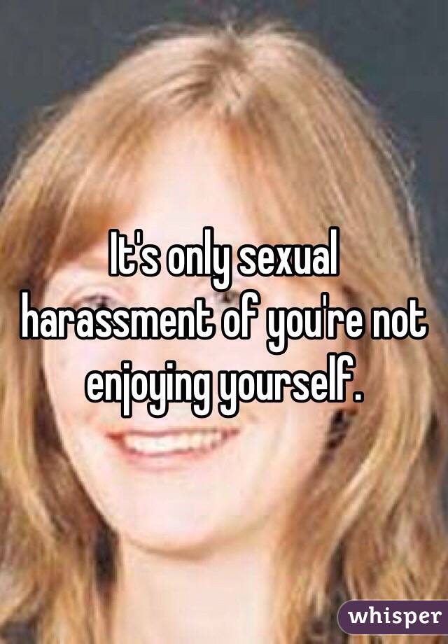 It's only sexual harassment of you're not enjoying yourself.