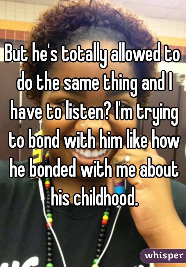 But he's totally allowed to do the same thing and I have to listen? I'm trying to bond with him like how he bonded with me about his childhood.