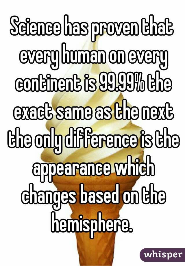 Science has proven that every human on every continent is 99.99% the exact same as the next the only difference is the appearance which changes based on the hemisphere. 