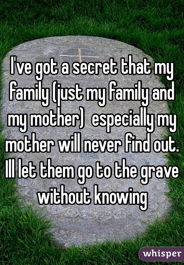 I've got a secret that my family (just my family and my mother)  especially my mother will never find out. Ill let them go to the grave without knowing