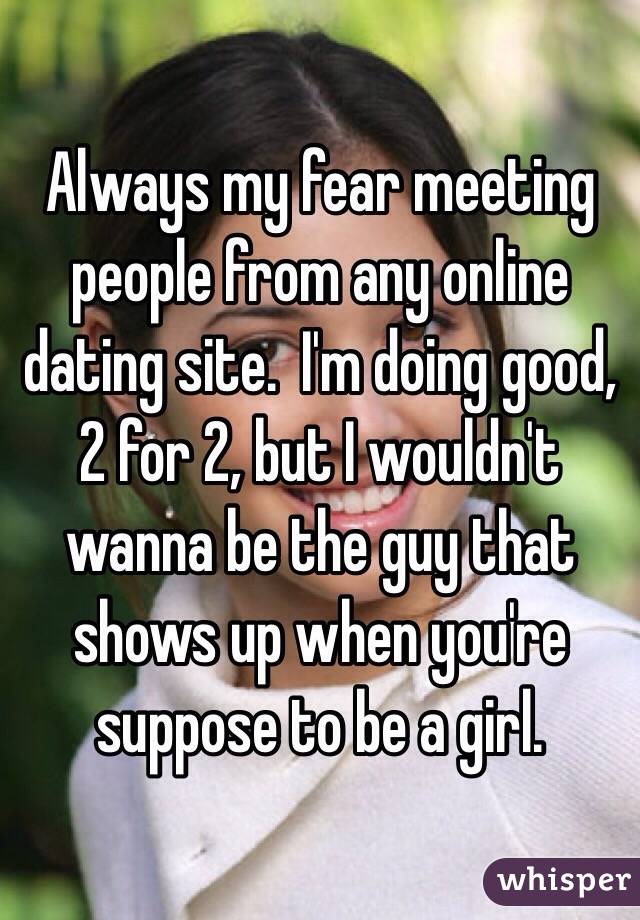 Always my fear meeting people from any online dating site.  I'm doing good, 2 for 2, but I wouldn't wanna be the guy that shows up when you're suppose to be a girl.  