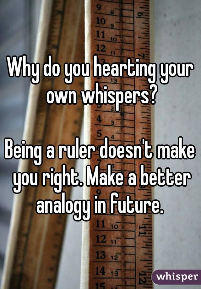 Why do you hearting your own whispers?

Being a ruler doesn't make you right. Make a better analogy in future. 