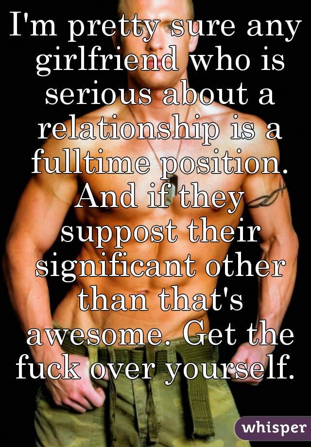 I'm pretty sure any girlfriend who is serious about a relationship is a fulltime position. And if they suppost their significant other than that's awesome. Get the fuck over yourself. 