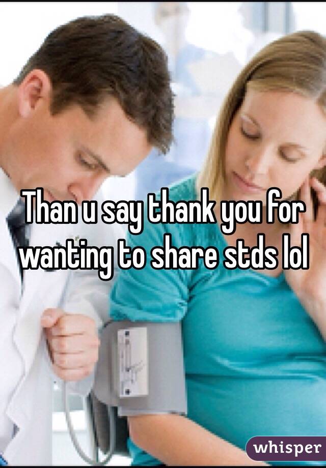 Than u say thank you for wanting to share stds lol