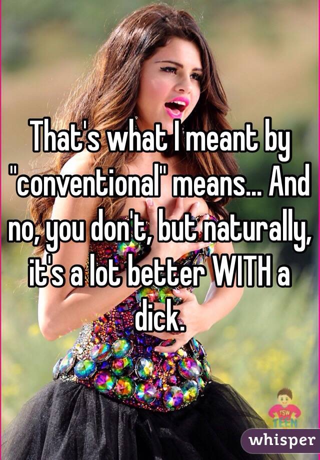 That's what I meant by "conventional" means... And no, you don't, but naturally, it's a lot better WITH a dick. 