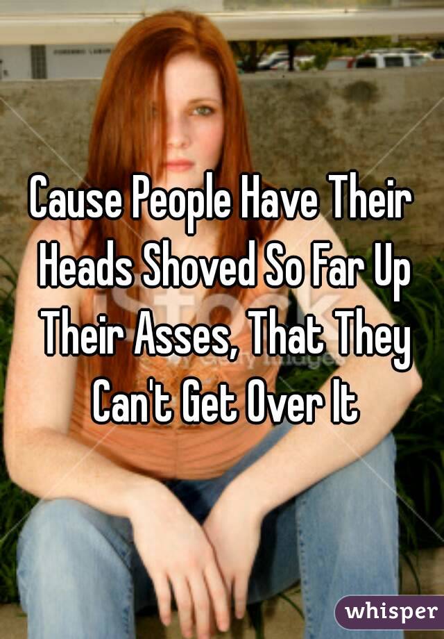 Cause People Have Their Heads Shoved So Far Up Their Asses, That They Can't Get Over It