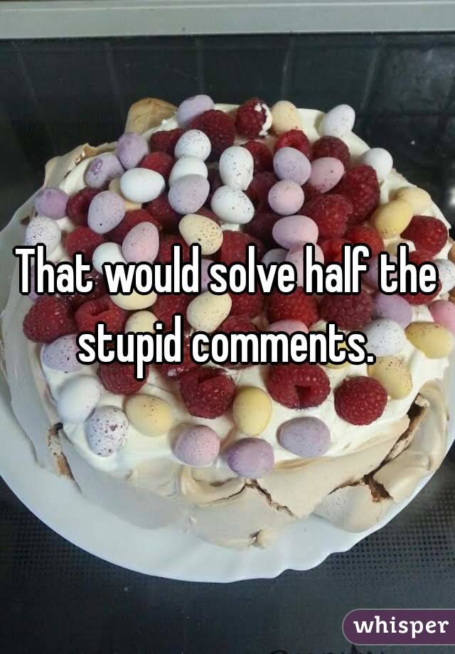 That would solve half the stupid comments. 