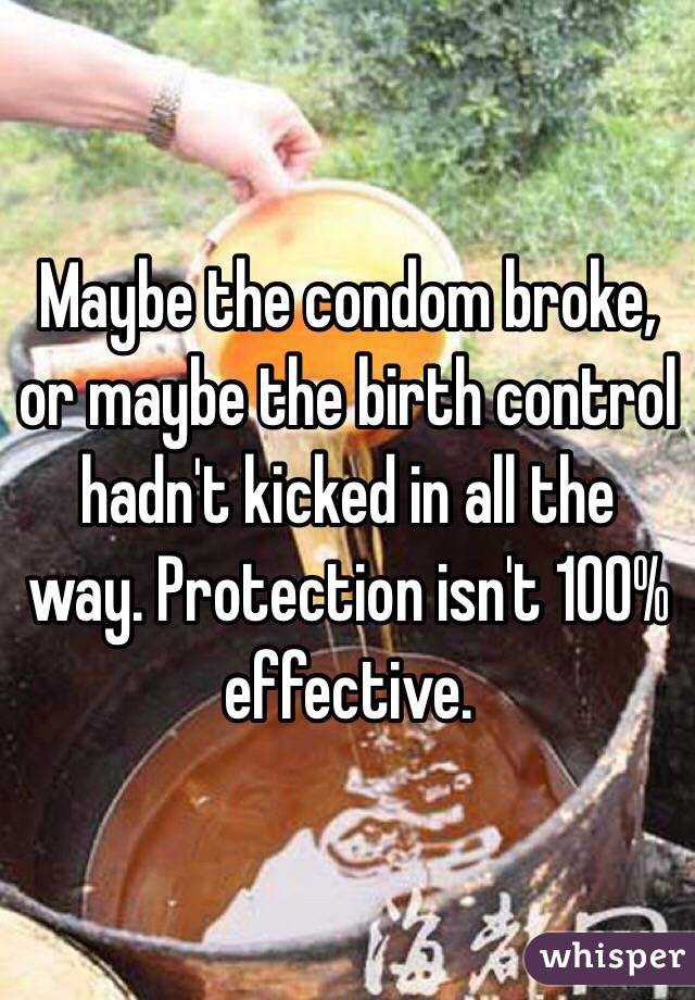 Maybe the condom broke, or maybe the birth control hadn't kicked in all the way. Protection isn't 100% effective.