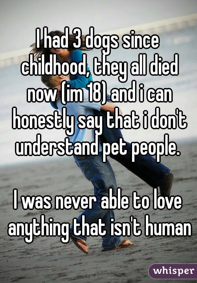 I had 3 dogs since childhood, they all died now (im 18) and i can honestly say that i don't understand pet people. 

I was never able to love anything that isn't human
